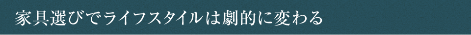 家具選びでライフスタイルは劇的に変わる