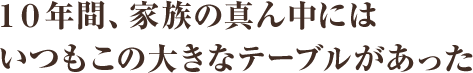 10年間、家族の真ん中にはいつもこの大きなテーブルがあった