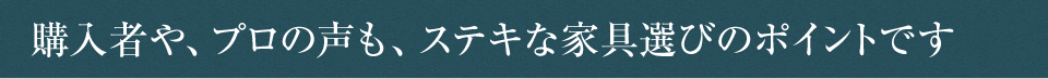 購入者や、プロの声も、ステキな家具選びのポイントです